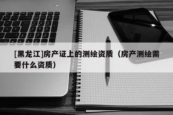 [黑龙江]房产证上的测绘资质（房产测绘需要什么资质）