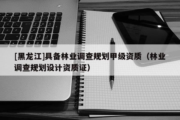 [黑龙江]具备林业调查规划甲级资质（林业调查规划设计资质证）