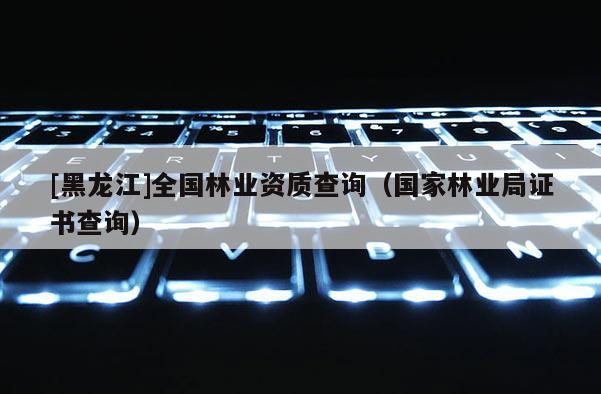 [黑龙江]全国林业资质查询（国家林业局证书查询）
