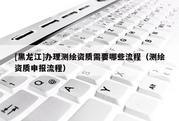 [黑龙江]办理测绘资质需要哪些流程（测绘资质申报流程）