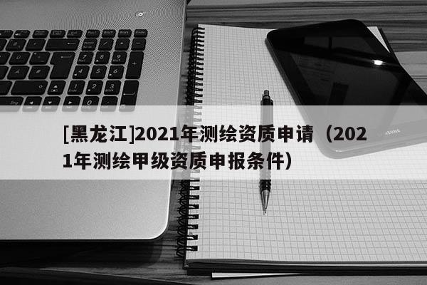 [黑龙江]2021年测绘资质申请（2021年测绘甲级资质申报条件）