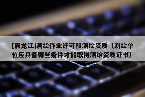 [黑龙江]测绘作业许可和测绘资质（测绘单位应具备哪些条件才能取得测绘资质证书）