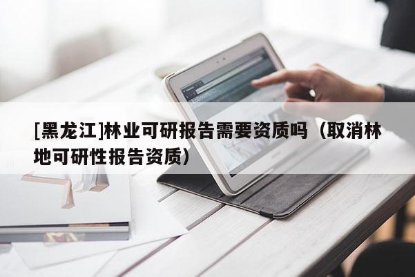 [黑龙江]林业可研报告需要资质吗（取消林地可研性报告资质）