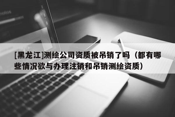 [黑龙江]测绘公司资质被吊销了吗（都有哪些情况欲与办理注销和吊销测绘资质）