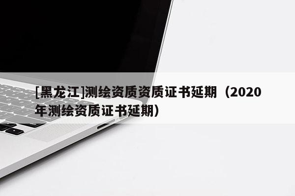 [黑龙江]测绘资质资质证书延期（2020年测绘资质证书延期）