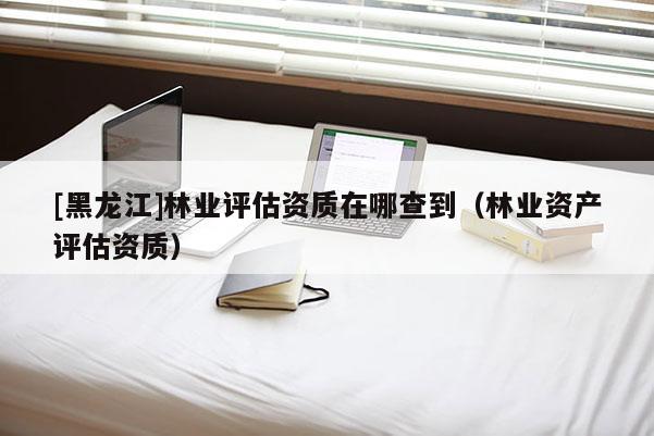 [黑龙江]林业评估资质在哪查到（林业资产评估资质）