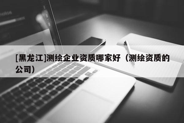 [黑龙江]测绘企业资质哪家好（测绘资质的公司）