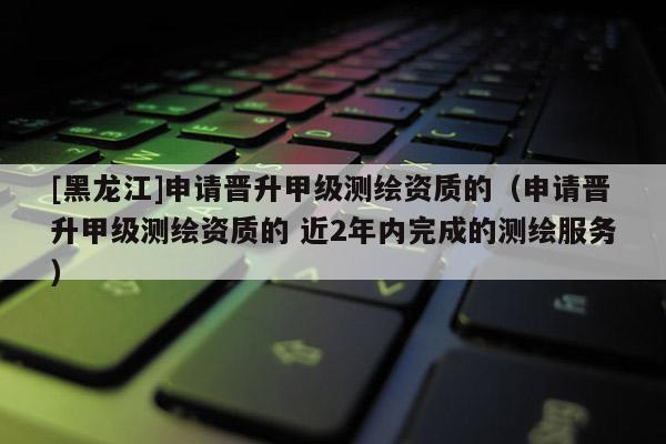 [黑龙江]申请晋升甲级测绘资质的（申请晋升甲级测绘资质的 近2年内完成的测绘服务）