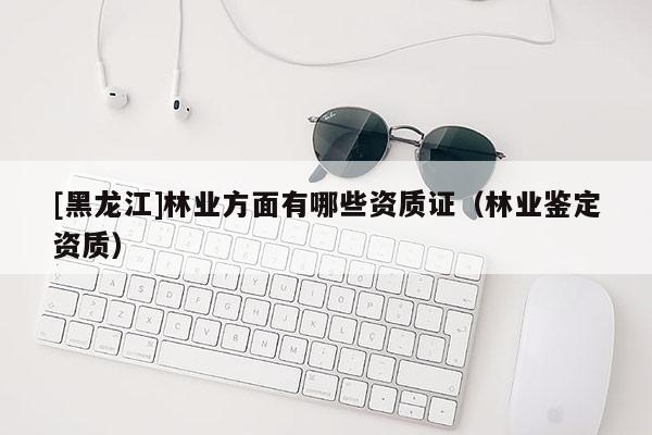 [黑龙江]林业方面有哪些资质证（林业鉴定资质）