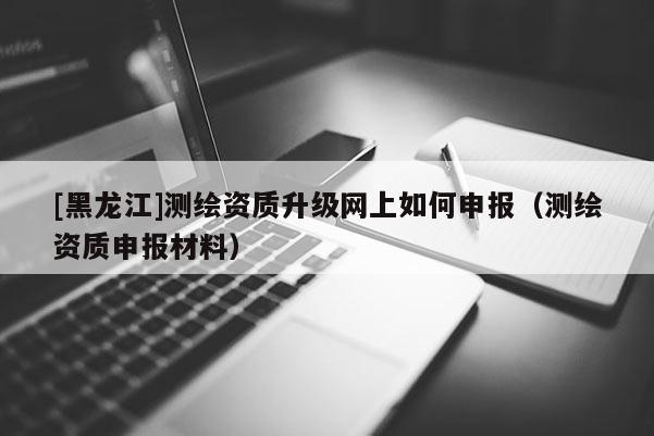 [黑龙江]测绘资质升级网上如何申报（测绘资质申报材料）