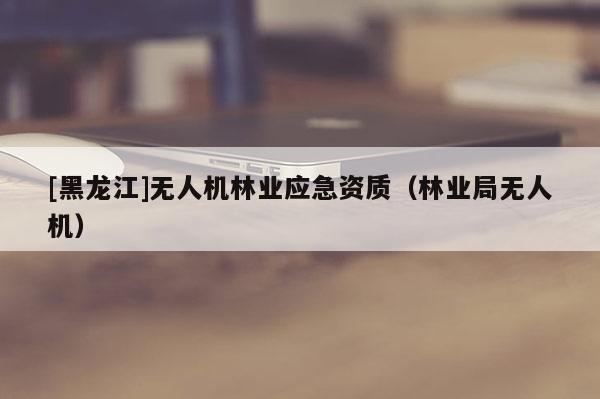 [黑龙江]无人机林业应急资质（林业局无人机）