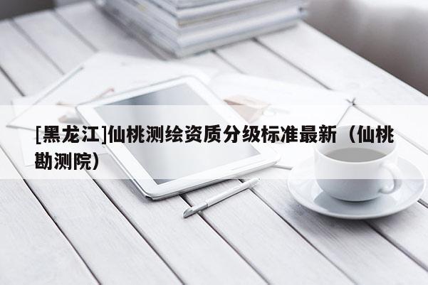 [黑龙江]仙桃测绘资质分级标准最新（仙桃勘测院）