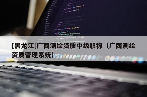 [黑龙江]广西测绘资质中级职称（广西测绘资质管理系统）