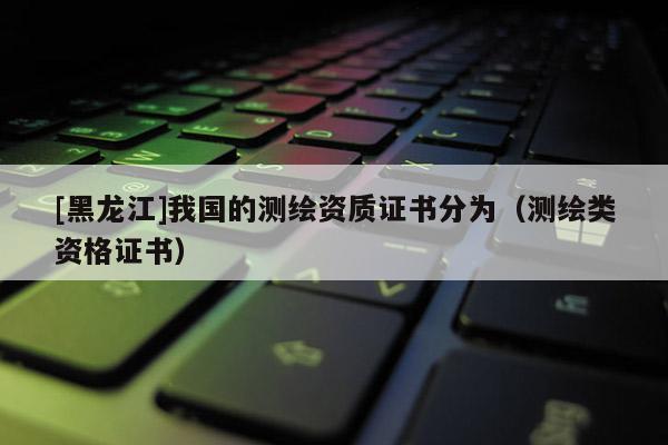 [黑龙江]我国的测绘资质证书分为（测绘类资格证书）