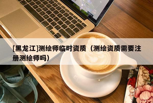 [黑龙江]测绘师临时资质（测绘资质需要注册测绘师吗）