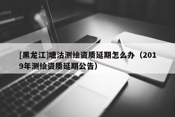 [黑龙江]塘沽测绘资质延期怎么办（2019年测绘资质延期公告）