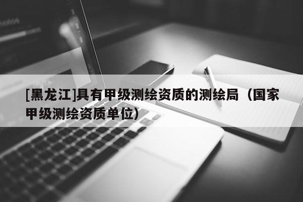 [黑龙江]具有甲级测绘资质的测绘局（国家甲级测绘资质单位）
