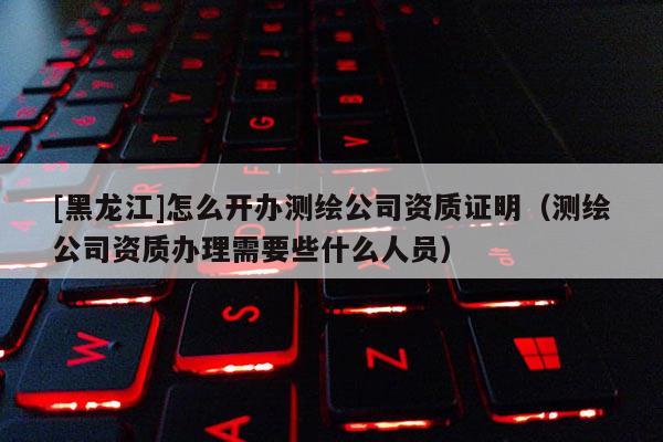 [黑龙江]怎么开办测绘公司资质证明（测绘公司资质办理需要些什么人员）
