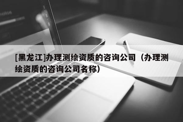 [黑龙江]办理测绘资质的咨询公司（办理测绘资质的咨询公司名称）