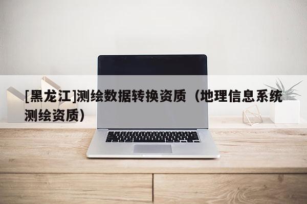 [黑龙江]测绘数据转换资质（地理信息系统测绘资质）