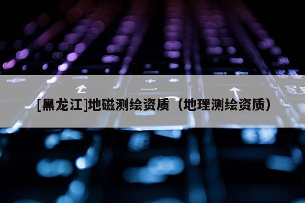 [黑龙江]地磁测绘资质（地理测绘资质）