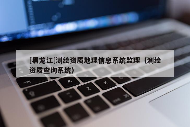 [黑龙江]测绘资质地理信息系统监理（测绘资质查询系统）