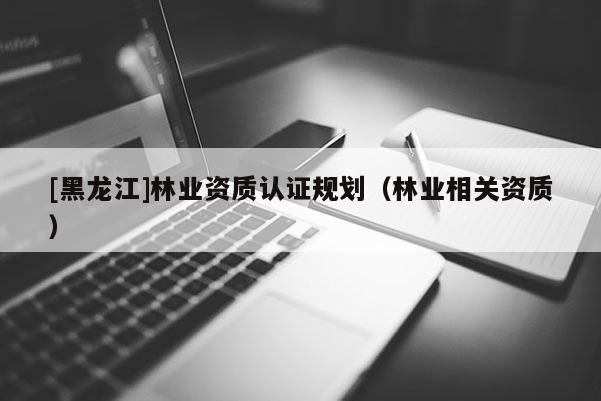 [黑龙江]林业资质认证规划（林业相关资质）