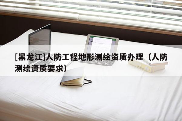 [黑龙江]人防工程地形测绘资质办理（人防测绘资质要求）