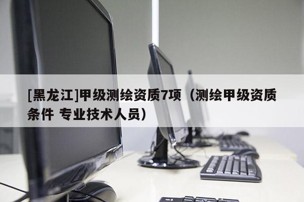 [黑龙江]甲级测绘资质7项（测绘甲级资质条件 专业技术人员）