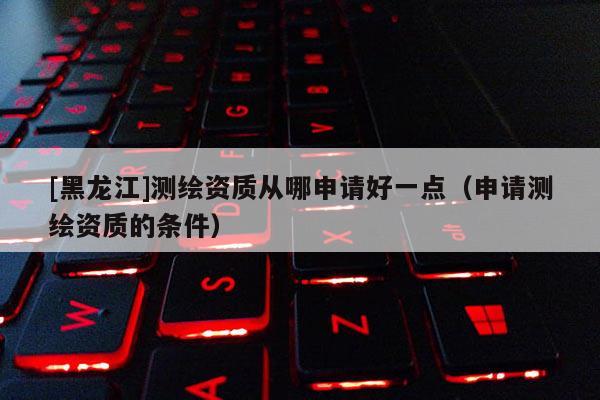 [黑龙江]测绘资质从哪申请好一点（申请测绘资质的条件）