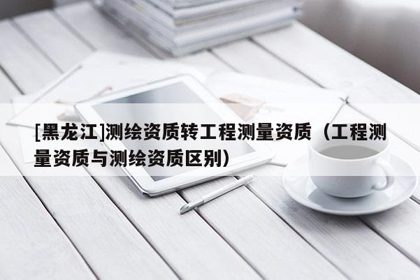[黑龙江]测绘资质转工程测量资质（工程测量资质与测绘资质区别）