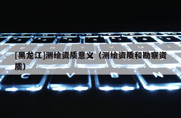 [黑龙江]测绘资质意义（测绘资质和勘察资质）