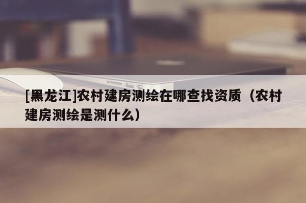 [黑龙江]农村建房测绘在哪查找资质（农村建房测绘是测什么）