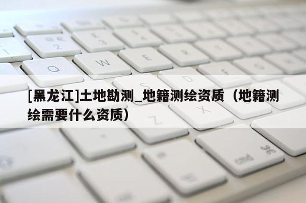 [黑龙江]土地勘测_地籍测绘资质（地籍测绘需要什么资质）