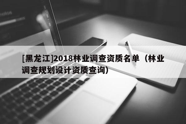 [黑龙江]2018林业调查资质名单（林业调查规划设计资质查询）