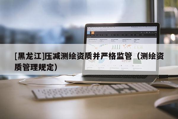 [黑龙江]压减测绘资质并严格监管（测绘资质管理规定）