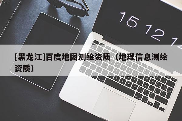 [黑龙江]百度地图测绘资质（地理信息测绘资质）