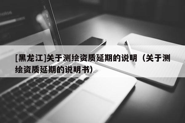 [黑龙江]关于测绘资质延期的说明（关于测绘资质延期的说明书）