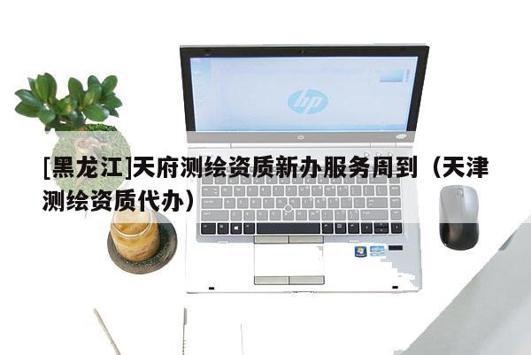 [黑龙江]天府测绘资质新办服务周到（天津测绘资质代办）