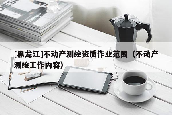 [黑龙江]不动产测绘资质作业范围（不动产测绘工作内容）