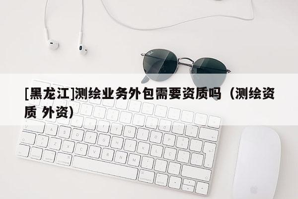 [黑龙江]测绘业务外包需要资质吗（测绘资质 外资）