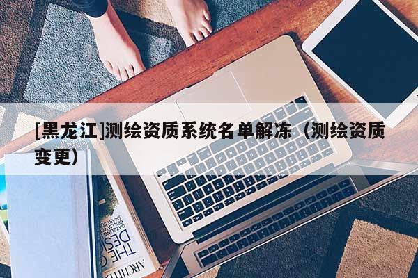 [黑龙江]测绘资质系统名单解冻（测绘资质变更）