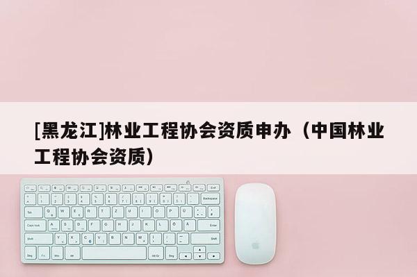[黑龙江]林业工程协会资质申办（中国林业工程协会资质）