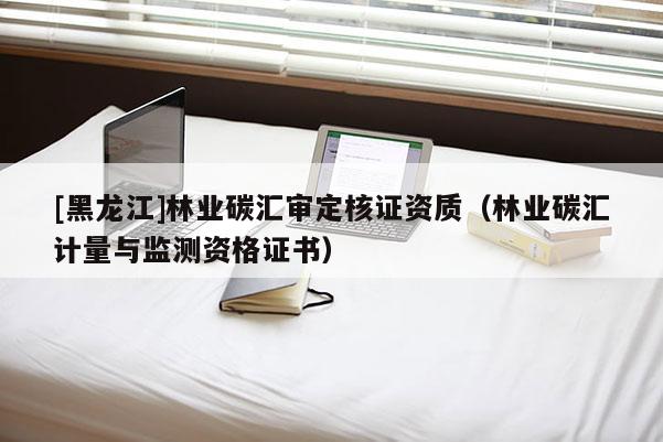 [黑龙江]林业碳汇审定核证资质（林业碳汇计量与监测资格证书）