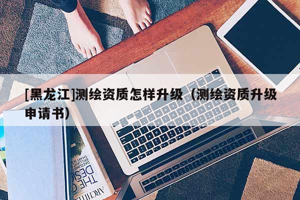 [黑龙江]测绘资质怎样升级（测绘资质升级申请书）