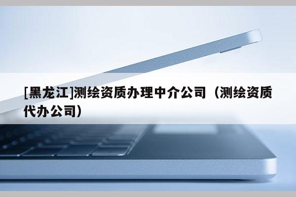 [黑龙江]测绘资质办理中介公司（测绘资质代办公司）