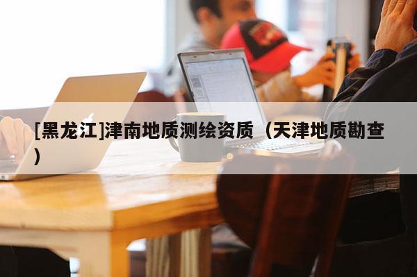 [黑龙江]津南地质测绘资质（天津地质勘查）