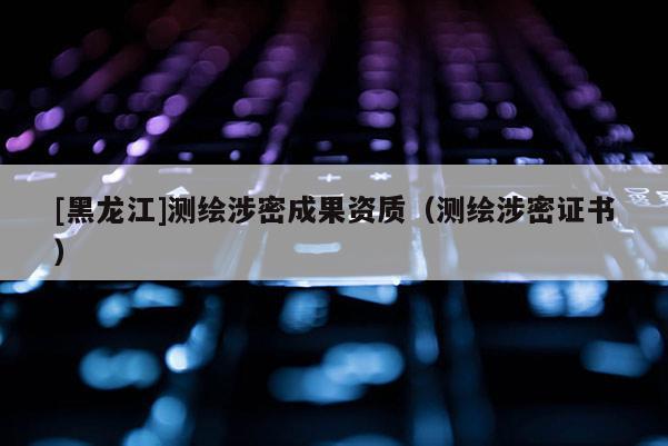 [黑龙江]测绘涉密成果资质（测绘涉密证书）