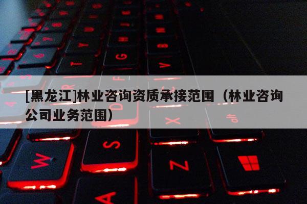 [黑龙江]林业咨询资质承接范围（林业咨询公司业务范围）