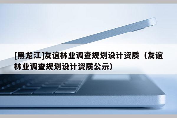 [黑龙江]友谊林业调查规划设计资质（友谊林业调查规划设计资质公示）